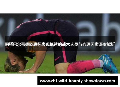 围绕巴尔韦德欧联杯表现低迷的战术人员与心理因素深度解析