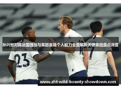孙兴慜对阵法国强敌与英超赛场个人能力全面解析关键表现盘点深度