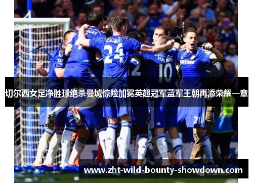 切尔西女足净胜球绝杀曼城惊险加冕英超冠军蓝军王朝再添荣耀一章