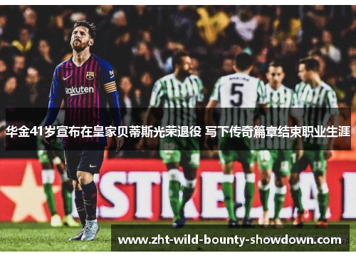 华金41岁宣布在皇家贝蒂斯光荣退役 写下传奇篇章结束职业生涯