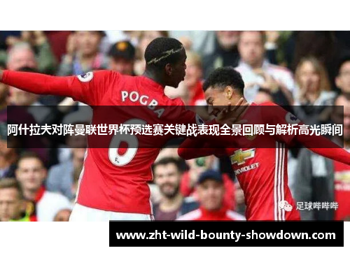 阿什拉夫对阵曼联世界杯预选赛关键战表现全景回顾与解析高光瞬间