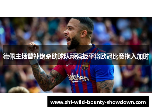 德佩主场替补绝杀助球队顽强扳平将欧冠比赛拖入加时