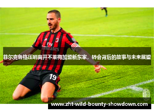 菲尔克鲁格压哨离开不莱梅加盟新东家，转会背后的故事与未来展望